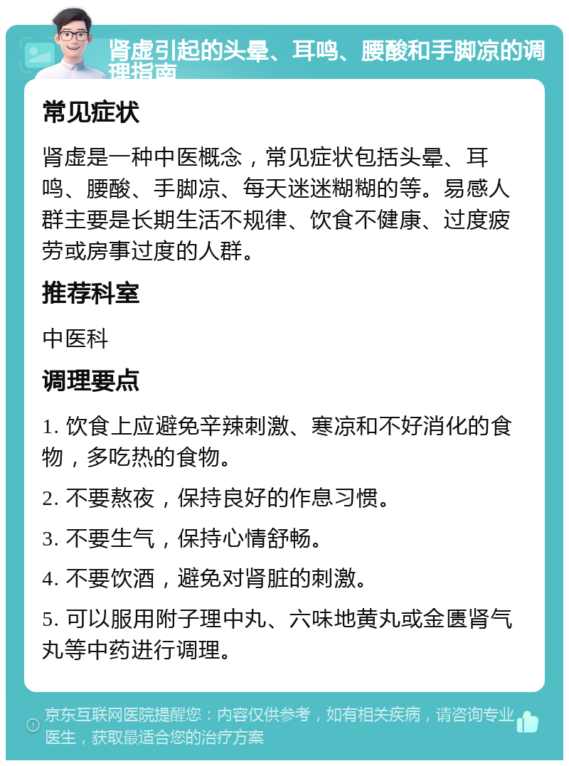 肾虚引起的头晕、耳鸣、腰酸和手脚凉的调理指南 常见症状 肾虚是一种中医概念，常见症状包括头晕、耳鸣、腰酸、手脚凉、每天迷迷糊糊的等。易感人群主要是长期生活不规律、饮食不健康、过度疲劳或房事过度的人群。 推荐科室 中医科 调理要点 1. 饮食上应避免辛辣刺激、寒凉和不好消化的食物，多吃热的食物。 2. 不要熬夜，保持良好的作息习惯。 3. 不要生气，保持心情舒畅。 4. 不要饮酒，避免对肾脏的刺激。 5. 可以服用附子理中丸、六味地黄丸或金匮肾气丸等中药进行调理。