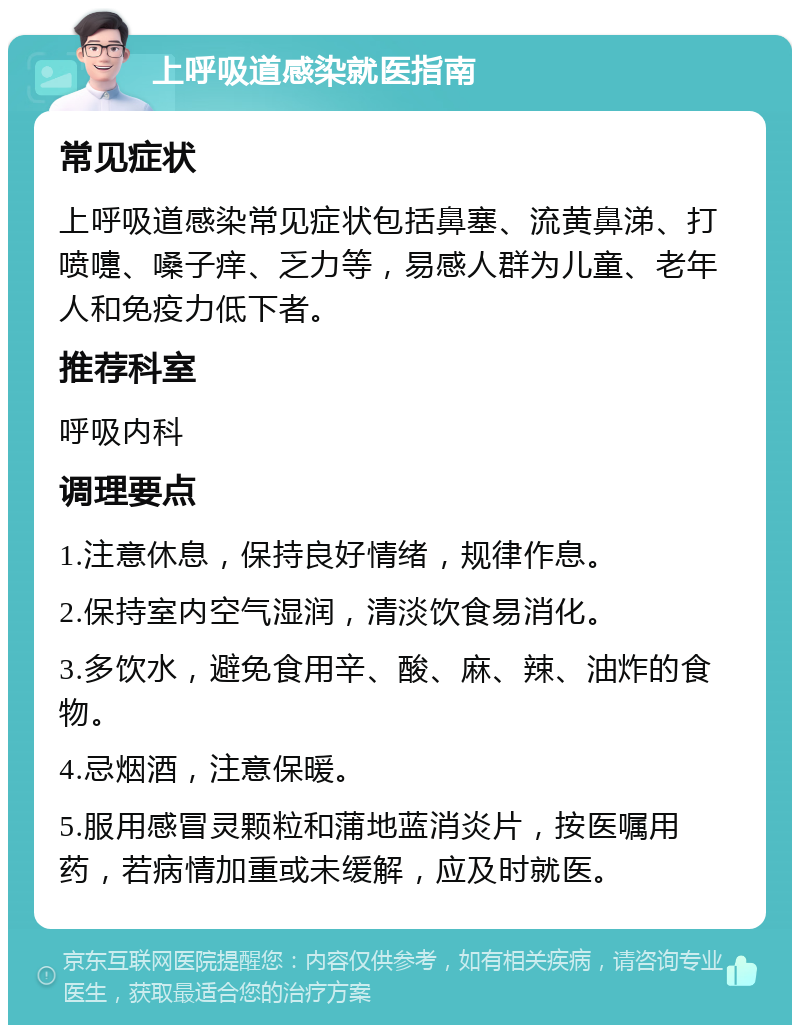 上呼吸道感染就医指南 常见症状 上呼吸道感染常见症状包括鼻塞、流黄鼻涕、打喷嚏、嗓子痒、乏力等，易感人群为儿童、老年人和免疫力低下者。 推荐科室 呼吸内科 调理要点 1.注意休息，保持良好情绪，规律作息。 2.保持室内空气湿润，清淡饮食易消化。 3.多饮水，避免食用辛、酸、麻、辣、油炸的食物。 4.忌烟酒，注意保暖。 5.服用感冒灵颗粒和蒲地蓝消炎片，按医嘱用药，若病情加重或未缓解，应及时就医。