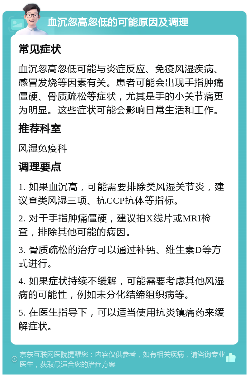 血沉忽高忽低的可能原因及调理 常见症状 血沉忽高忽低可能与炎症反应、免疫风湿疾病、感冒发烧等因素有关。患者可能会出现手指肿痛僵硬、骨质疏松等症状，尤其是手的小关节痛更为明显。这些症状可能会影响日常生活和工作。 推荐科室 风湿免疫科 调理要点 1. 如果血沉高，可能需要排除类风湿关节炎，建议查类风湿三项、抗CCP抗体等指标。 2. 对于手指肿痛僵硬，建议拍X线片或MRI检查，排除其他可能的病因。 3. 骨质疏松的治疗可以通过补钙、维生素D等方式进行。 4. 如果症状持续不缓解，可能需要考虑其他风湿病的可能性，例如未分化结缔组织病等。 5. 在医生指导下，可以适当使用抗炎镇痛药来缓解症状。