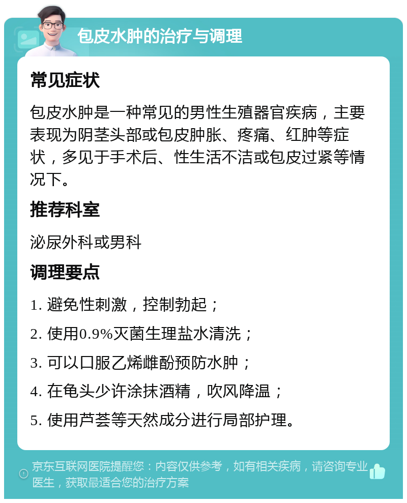 包皮水肿的治疗与调理 常见症状 包皮水肿是一种常见的男性生殖器官疾病，主要表现为阴茎头部或包皮肿胀、疼痛、红肿等症状，多见于手术后、性生活不洁或包皮过紧等情况下。 推荐科室 泌尿外科或男科 调理要点 1. 避免性刺激，控制勃起； 2. 使用0.9%灭菌生理盐水清洗； 3. 可以口服乙烯雌酚预防水肿； 4. 在龟头少许涂抹酒精，吹风降温； 5. 使用芦荟等天然成分进行局部护理。