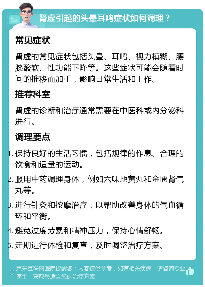 肾虚引起的头晕耳鸣症状如何调理？ 常见症状 肾虚的常见症状包括头晕、耳鸣、视力模糊、腰膝酸软、性功能下降等。这些症状可能会随着时间的推移而加重，影响日常生活和工作。 推荐科室 肾虚的诊断和治疗通常需要在中医科或内分泌科进行。 调理要点 保持良好的生活习惯，包括规律的作息、合理的饮食和适量的运动。 服用中药调理身体，例如六味地黄丸和金匮肾气丸等。 进行针灸和按摩治疗，以帮助改善身体的气血循环和平衡。 避免过度劳累和精神压力，保持心情舒畅。 定期进行体检和复查，及时调整治疗方案。