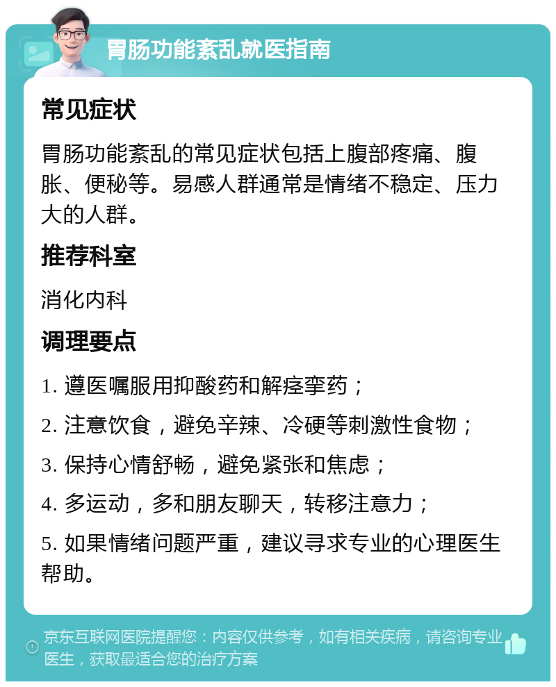 胃肠功能紊乱就医指南 常见症状 胃肠功能紊乱的常见症状包括上腹部疼痛、腹胀、便秘等。易感人群通常是情绪不稳定、压力大的人群。 推荐科室 消化内科 调理要点 1. 遵医嘱服用抑酸药和解痉挛药； 2. 注意饮食，避免辛辣、冷硬等刺激性食物； 3. 保持心情舒畅，避免紧张和焦虑； 4. 多运动，多和朋友聊天，转移注意力； 5. 如果情绪问题严重，建议寻求专业的心理医生帮助。