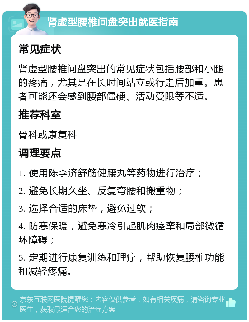 肾虚型腰椎间盘突出就医指南 常见症状 肾虚型腰椎间盘突出的常见症状包括腰部和小腿的疼痛，尤其是在长时间站立或行走后加重。患者可能还会感到腰部僵硬、活动受限等不适。 推荐科室 骨科或康复科 调理要点 1. 使用陈李济舒筋健腰丸等药物进行治疗； 2. 避免长期久坐、反复弯腰和搬重物； 3. 选择合适的床垫，避免过软； 4. 防寒保暖，避免寒冷引起肌肉痉挛和局部微循环障碍； 5. 定期进行康复训练和理疗，帮助恢复腰椎功能和减轻疼痛。