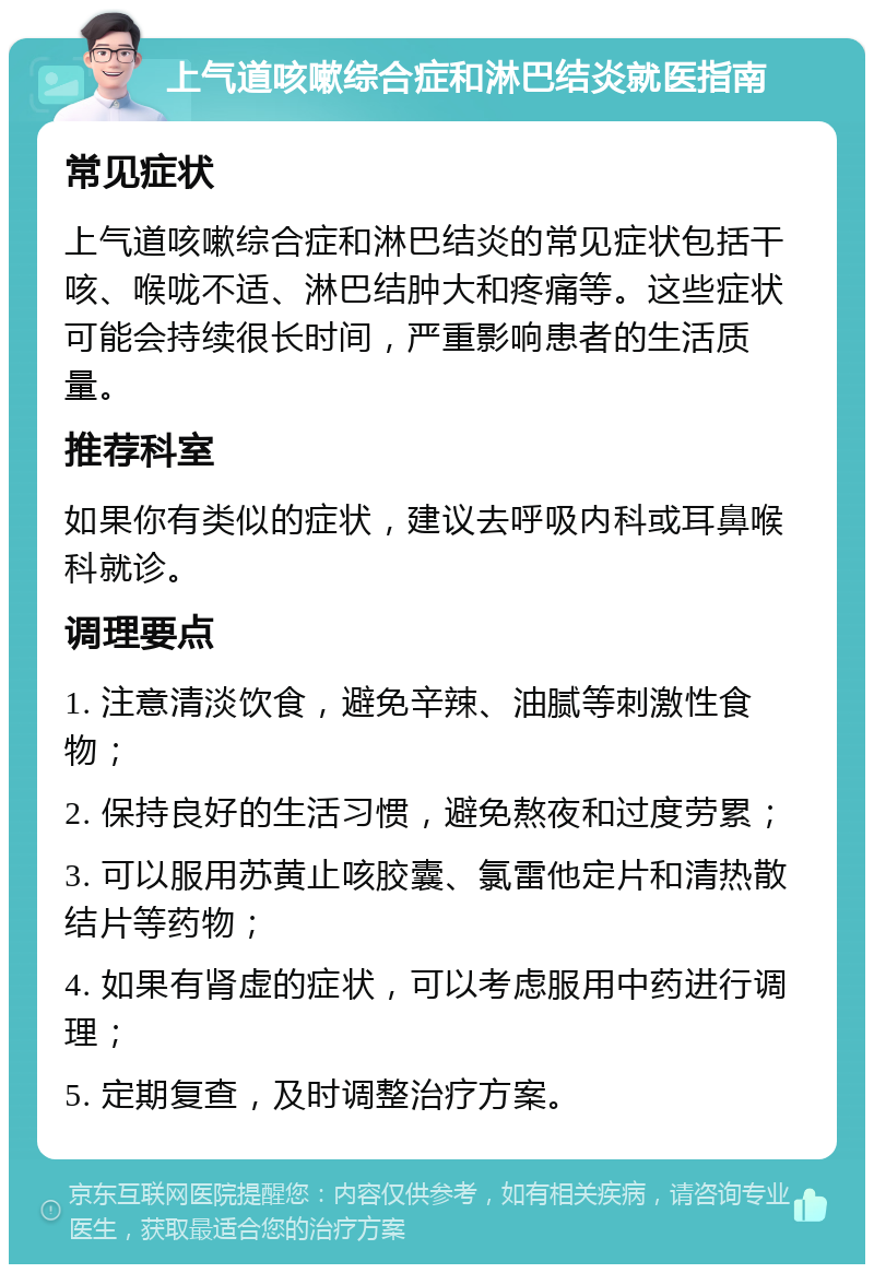 上气道咳嗽综合症和淋巴结炎就医指南 常见症状 上气道咳嗽综合症和淋巴结炎的常见症状包括干咳、喉咙不适、淋巴结肿大和疼痛等。这些症状可能会持续很长时间，严重影响患者的生活质量。 推荐科室 如果你有类似的症状，建议去呼吸内科或耳鼻喉科就诊。 调理要点 1. 注意清淡饮食，避免辛辣、油腻等刺激性食物； 2. 保持良好的生活习惯，避免熬夜和过度劳累； 3. 可以服用苏黄止咳胶囊、氯雷他定片和清热散结片等药物； 4. 如果有肾虚的症状，可以考虑服用中药进行调理； 5. 定期复查，及时调整治疗方案。