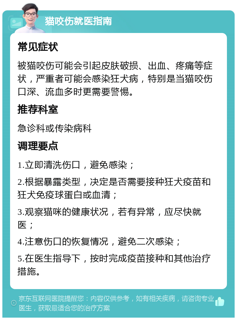 猫咬伤就医指南 常见症状 被猫咬伤可能会引起皮肤破损、出血、疼痛等症状，严重者可能会感染狂犬病，特别是当猫咬伤口深、流血多时更需要警惕。 推荐科室 急诊科或传染病科 调理要点 1.立即清洗伤口，避免感染； 2.根据暴露类型，决定是否需要接种狂犬疫苗和狂犬免疫球蛋白或血清； 3.观察猫咪的健康状况，若有异常，应尽快就医； 4.注意伤口的恢复情况，避免二次感染； 5.在医生指导下，按时完成疫苗接种和其他治疗措施。