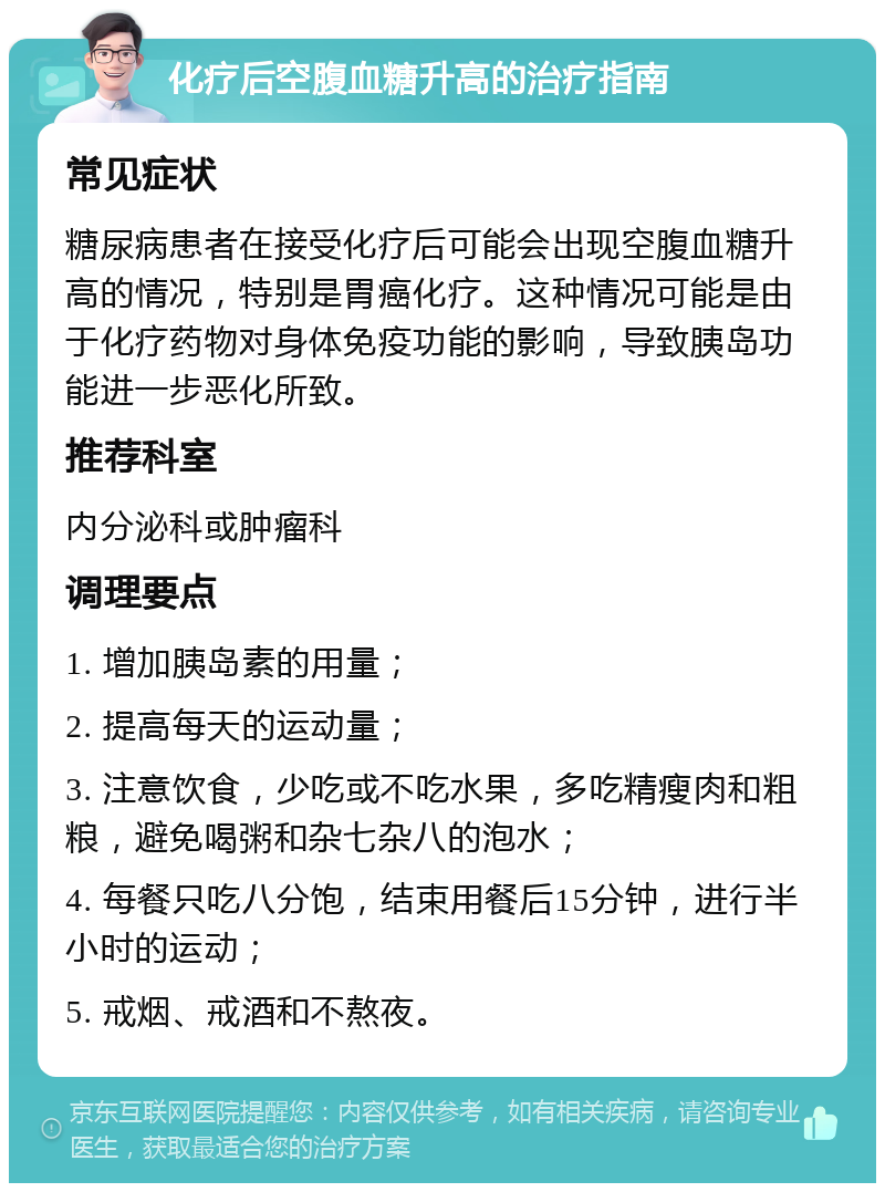 化疗后空腹血糖升高的治疗指南 常见症状 糖尿病患者在接受化疗后可能会出现空腹血糖升高的情况，特别是胃癌化疗。这种情况可能是由于化疗药物对身体免疫功能的影响，导致胰岛功能进一步恶化所致。 推荐科室 内分泌科或肿瘤科 调理要点 1. 增加胰岛素的用量； 2. 提高每天的运动量； 3. 注意饮食，少吃或不吃水果，多吃精瘦肉和粗粮，避免喝粥和杂七杂八的泡水； 4. 每餐只吃八分饱，结束用餐后15分钟，进行半小时的运动； 5. 戒烟、戒酒和不熬夜。