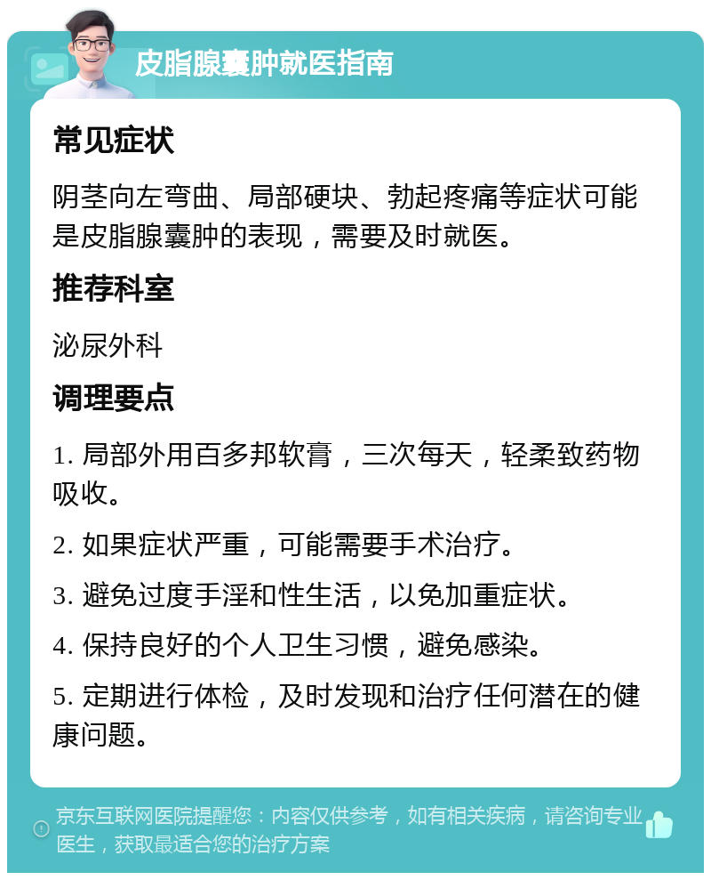 皮脂腺囊肿就医指南 常见症状 阴茎向左弯曲、局部硬块、勃起疼痛等症状可能是皮脂腺囊肿的表现，需要及时就医。 推荐科室 泌尿外科 调理要点 1. 局部外用百多邦软膏，三次每天，轻柔致药物吸收。 2. 如果症状严重，可能需要手术治疗。 3. 避免过度手淫和性生活，以免加重症状。 4. 保持良好的个人卫生习惯，避免感染。 5. 定期进行体检，及时发现和治疗任何潜在的健康问题。