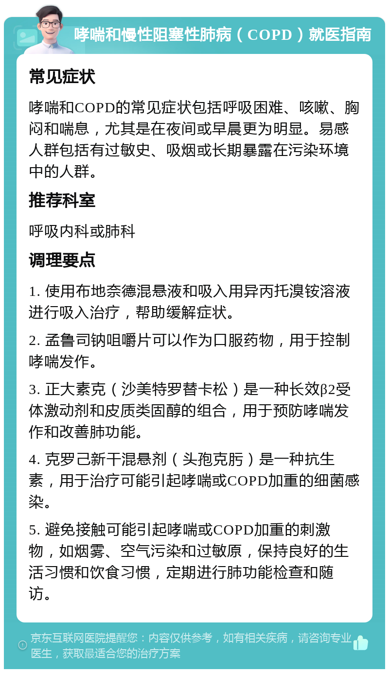 哮喘和慢性阻塞性肺病（COPD）就医指南 常见症状 哮喘和COPD的常见症状包括呼吸困难、咳嗽、胸闷和喘息，尤其是在夜间或早晨更为明显。易感人群包括有过敏史、吸烟或长期暴露在污染环境中的人群。 推荐科室 呼吸内科或肺科 调理要点 1. 使用布地奈德混悬液和吸入用异丙托溴铵溶液进行吸入治疗，帮助缓解症状。 2. 孟鲁司钠咀嚼片可以作为口服药物，用于控制哮喘发作。 3. 正大素克（沙美特罗替卡松）是一种长效β2受体激动剂和皮质类固醇的组合，用于预防哮喘发作和改善肺功能。 4. 克罗己新干混悬剂（头孢克肟）是一种抗生素，用于治疗可能引起哮喘或COPD加重的细菌感染。 5. 避免接触可能引起哮喘或COPD加重的刺激物，如烟雾、空气污染和过敏原，保持良好的生活习惯和饮食习惯，定期进行肺功能检查和随访。