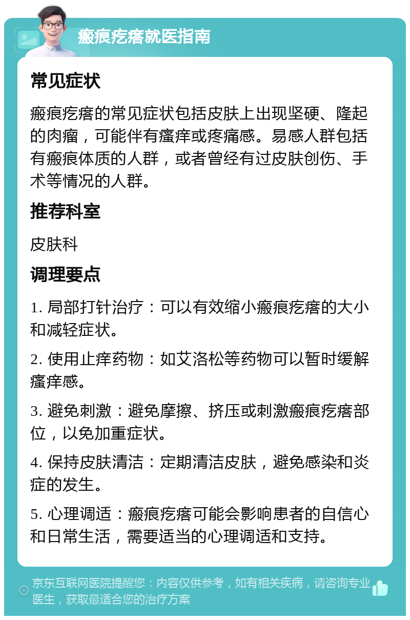 瘢痕疙瘩就医指南 常见症状 瘢痕疙瘩的常见症状包括皮肤上出现坚硬、隆起的肉瘤，可能伴有瘙痒或疼痛感。易感人群包括有瘢痕体质的人群，或者曾经有过皮肤创伤、手术等情况的人群。 推荐科室 皮肤科 调理要点 1. 局部打针治疗：可以有效缩小瘢痕疙瘩的大小和减轻症状。 2. 使用止痒药物：如艾洛松等药物可以暂时缓解瘙痒感。 3. 避免刺激：避免摩擦、挤压或刺激瘢痕疙瘩部位，以免加重症状。 4. 保持皮肤清洁：定期清洁皮肤，避免感染和炎症的发生。 5. 心理调适：瘢痕疙瘩可能会影响患者的自信心和日常生活，需要适当的心理调适和支持。