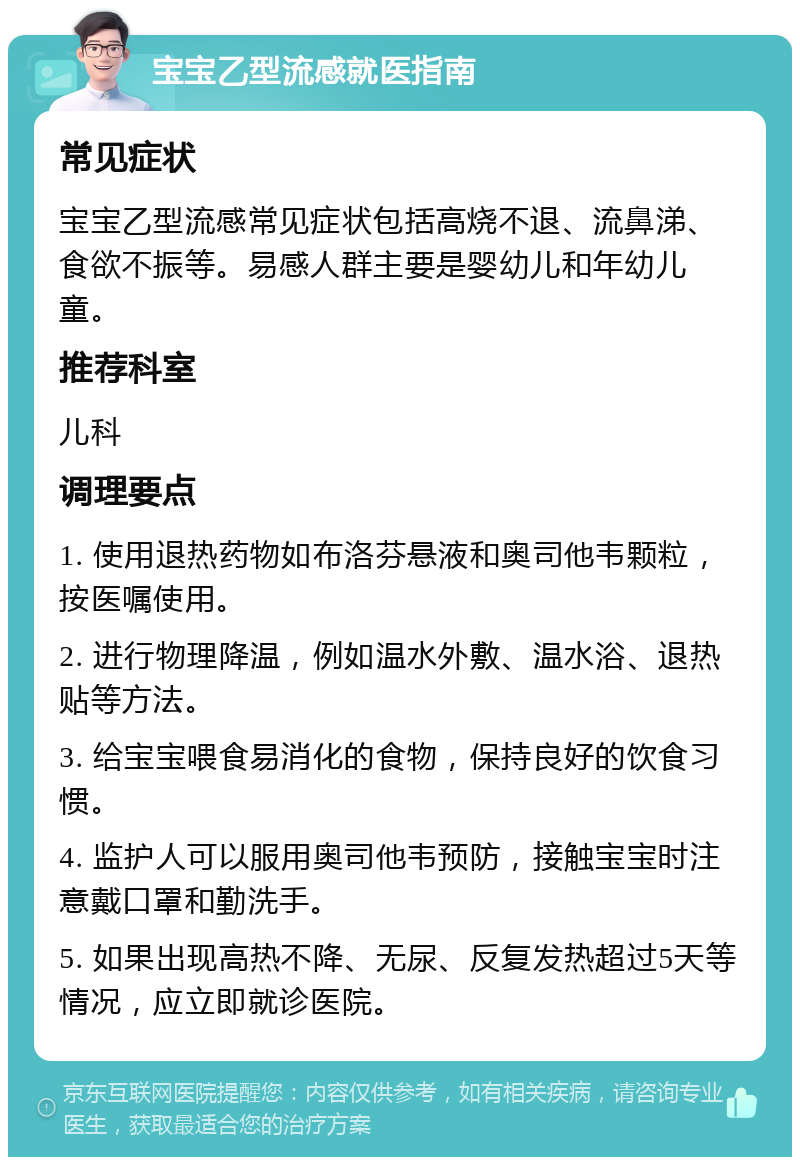 宝宝乙型流感就医指南 常见症状 宝宝乙型流感常见症状包括高烧不退、流鼻涕、食欲不振等。易感人群主要是婴幼儿和年幼儿童。 推荐科室 儿科 调理要点 1. 使用退热药物如布洛芬悬液和奥司他韦颗粒，按医嘱使用。 2. 进行物理降温，例如温水外敷、温水浴、退热贴等方法。 3. 给宝宝喂食易消化的食物，保持良好的饮食习惯。 4. 监护人可以服用奥司他韦预防，接触宝宝时注意戴口罩和勤洗手。 5. 如果出现高热不降、无尿、反复发热超过5天等情况，应立即就诊医院。