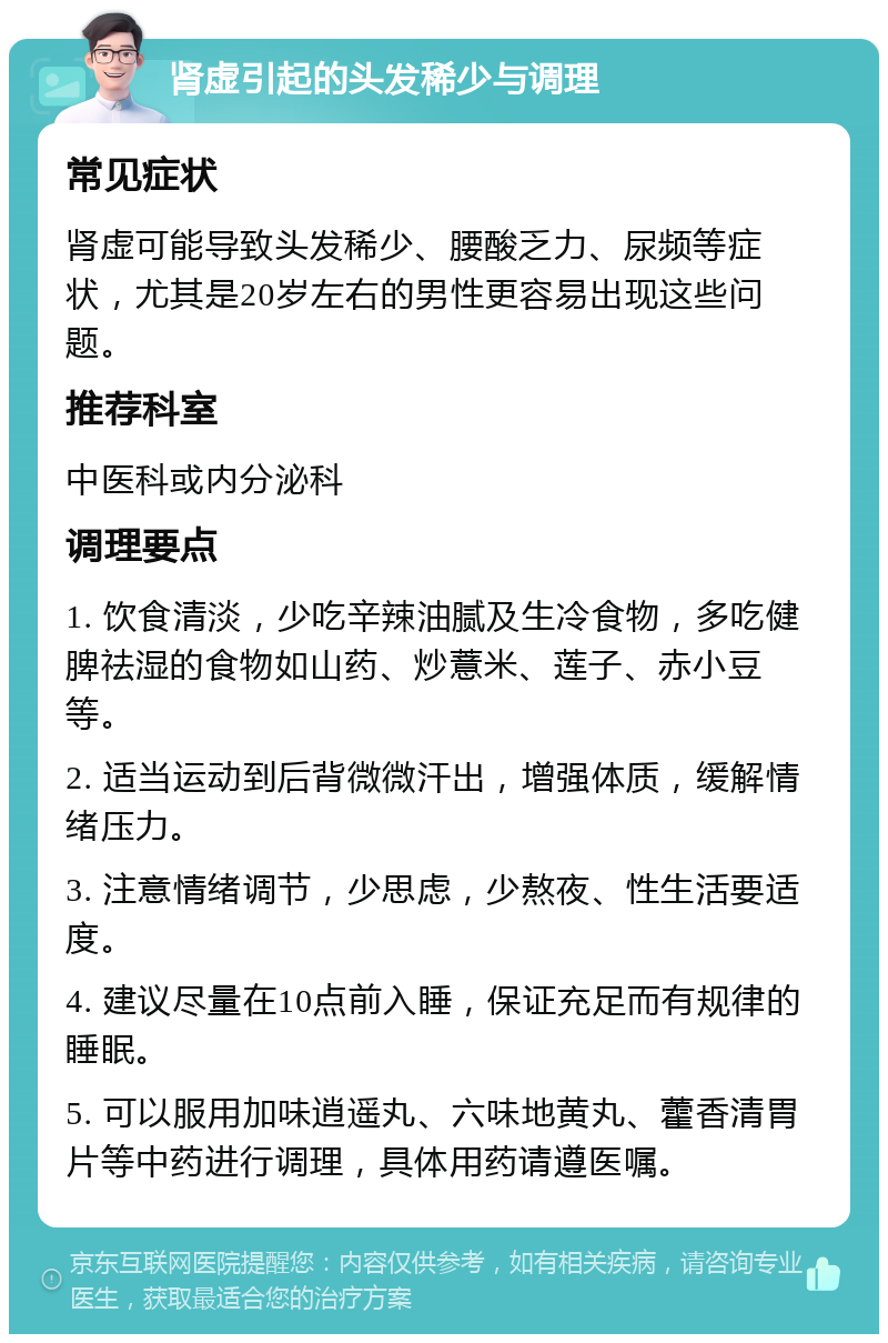 肾虚引起的头发稀少与调理 常见症状 肾虚可能导致头发稀少、腰酸乏力、尿频等症状，尤其是20岁左右的男性更容易出现这些问题。 推荐科室 中医科或内分泌科 调理要点 1. 饮食清淡，少吃辛辣油腻及生冷食物，多吃健脾祛湿的食物如山药、炒薏米、莲子、赤小豆等。 2. 适当运动到后背微微汗出，增强体质，缓解情绪压力。 3. 注意情绪调节，少思虑，少熬夜、性生活要适度。 4. 建议尽量在10点前入睡，保证充足而有规律的睡眠。 5. 可以服用加味逍遥丸、六味地黄丸、藿香清胃片等中药进行调理，具体用药请遵医嘱。