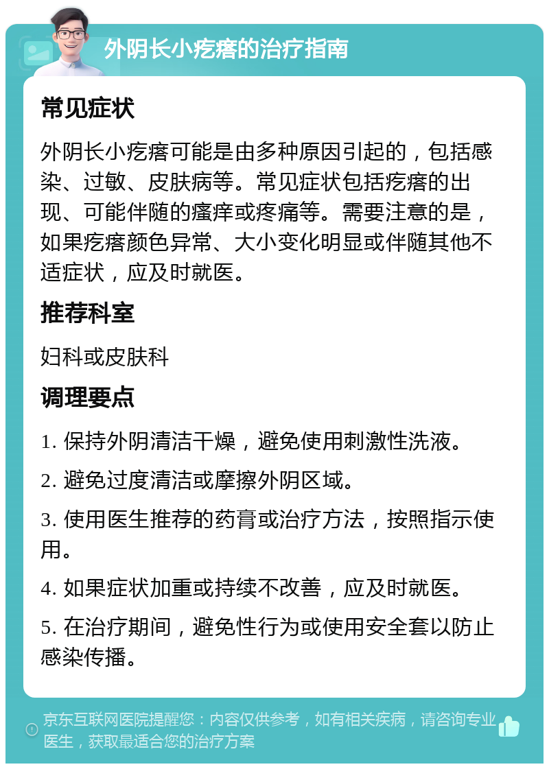 外阴长小疙瘩的治疗指南 常见症状 外阴长小疙瘩可能是由多种原因引起的，包括感染、过敏、皮肤病等。常见症状包括疙瘩的出现、可能伴随的瘙痒或疼痛等。需要注意的是，如果疙瘩颜色异常、大小变化明显或伴随其他不适症状，应及时就医。 推荐科室 妇科或皮肤科 调理要点 1. 保持外阴清洁干燥，避免使用刺激性洗液。 2. 避免过度清洁或摩擦外阴区域。 3. 使用医生推荐的药膏或治疗方法，按照指示使用。 4. 如果症状加重或持续不改善，应及时就医。 5. 在治疗期间，避免性行为或使用安全套以防止感染传播。