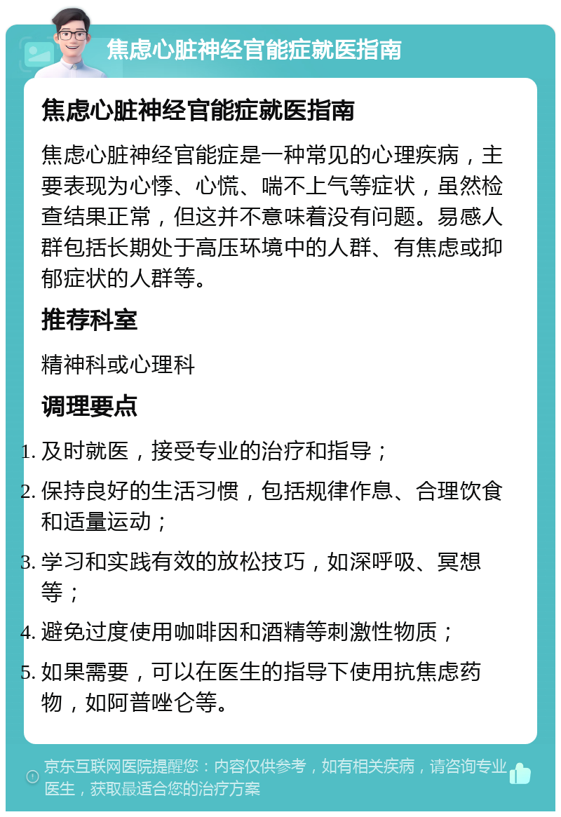 焦虑心脏神经官能症就医指南 焦虑心脏神经官能症就医指南 焦虑心脏神经官能症是一种常见的心理疾病，主要表现为心悸、心慌、喘不上气等症状，虽然检查结果正常，但这并不意味着没有问题。易感人群包括长期处于高压环境中的人群、有焦虑或抑郁症状的人群等。 推荐科室 精神科或心理科 调理要点 及时就医，接受专业的治疗和指导； 保持良好的生活习惯，包括规律作息、合理饮食和适量运动； 学习和实践有效的放松技巧，如深呼吸、冥想等； 避免过度使用咖啡因和酒精等刺激性物质； 如果需要，可以在医生的指导下使用抗焦虑药物，如阿普唑仑等。