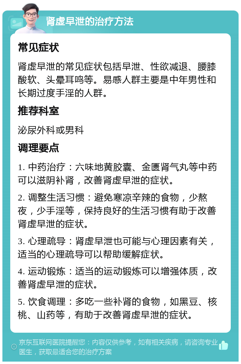 肾虚早泄的治疗方法 常见症状 肾虚早泄的常见症状包括早泄、性欲减退、腰膝酸软、头晕耳鸣等。易感人群主要是中年男性和长期过度手淫的人群。 推荐科室 泌尿外科或男科 调理要点 1. 中药治疗：六味地黄胶囊、金匮肾气丸等中药可以滋阴补肾，改善肾虚早泄的症状。 2. 调整生活习惯：避免寒凉辛辣的食物，少熬夜，少手淫等，保持良好的生活习惯有助于改善肾虚早泄的症状。 3. 心理疏导：肾虚早泄也可能与心理因素有关，适当的心理疏导可以帮助缓解症状。 4. 运动锻炼：适当的运动锻炼可以增强体质，改善肾虚早泄的症状。 5. 饮食调理：多吃一些补肾的食物，如黑豆、核桃、山药等，有助于改善肾虚早泄的症状。