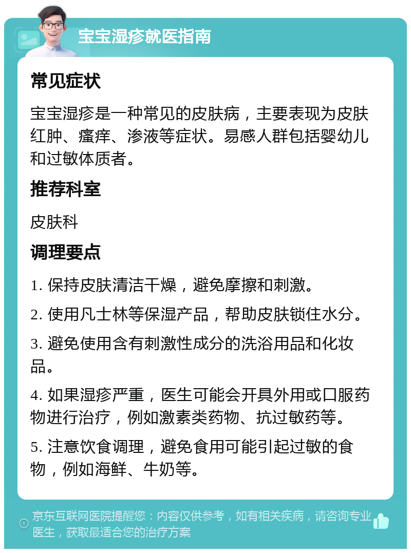 宝宝湿疹就医指南 常见症状 宝宝湿疹是一种常见的皮肤病，主要表现为皮肤红肿、瘙痒、渗液等症状。易感人群包括婴幼儿和过敏体质者。 推荐科室 皮肤科 调理要点 1. 保持皮肤清洁干燥，避免摩擦和刺激。 2. 使用凡士林等保湿产品，帮助皮肤锁住水分。 3. 避免使用含有刺激性成分的洗浴用品和化妆品。 4. 如果湿疹严重，医生可能会开具外用或口服药物进行治疗，例如激素类药物、抗过敏药等。 5. 注意饮食调理，避免食用可能引起过敏的食物，例如海鲜、牛奶等。