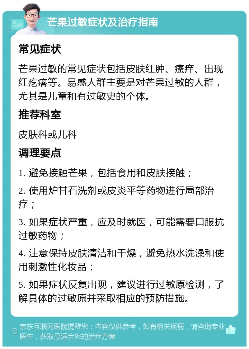 芒果过敏症状及治疗指南 常见症状 芒果过敏的常见症状包括皮肤红肿、瘙痒、出现红疙瘩等。易感人群主要是对芒果过敏的人群，尤其是儿童和有过敏史的个体。 推荐科室 皮肤科或儿科 调理要点 1. 避免接触芒果，包括食用和皮肤接触； 2. 使用炉甘石洗剂或皮炎平等药物进行局部治疗； 3. 如果症状严重，应及时就医，可能需要口服抗过敏药物； 4. 注意保持皮肤清洁和干燥，避免热水洗澡和使用刺激性化妆品； 5. 如果症状反复出现，建议进行过敏原检测，了解具体的过敏原并采取相应的预防措施。