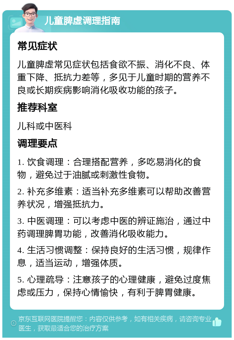 儿童脾虚调理指南 常见症状 儿童脾虚常见症状包括食欲不振、消化不良、体重下降、抵抗力差等，多见于儿童时期的营养不良或长期疾病影响消化吸收功能的孩子。 推荐科室 儿科或中医科 调理要点 1. 饮食调理：合理搭配营养，多吃易消化的食物，避免过于油腻或刺激性食物。 2. 补充多维素：适当补充多维素可以帮助改善营养状况，增强抵抗力。 3. 中医调理：可以考虑中医的辨证施治，通过中药调理脾胃功能，改善消化吸收能力。 4. 生活习惯调整：保持良好的生活习惯，规律作息，适当运动，增强体质。 5. 心理疏导：注意孩子的心理健康，避免过度焦虑或压力，保持心情愉快，有利于脾胃健康。