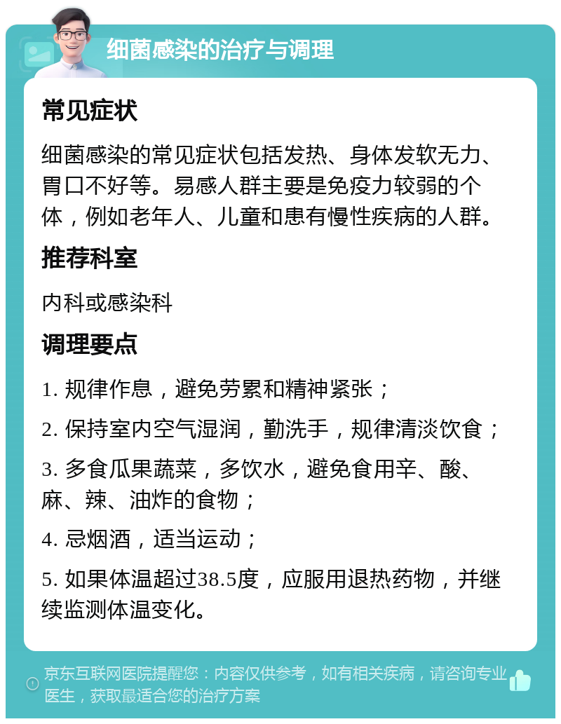 细菌感染的治疗与调理 常见症状 细菌感染的常见症状包括发热、身体发软无力、胃口不好等。易感人群主要是免疫力较弱的个体，例如老年人、儿童和患有慢性疾病的人群。 推荐科室 内科或感染科 调理要点 1. 规律作息，避免劳累和精神紧张； 2. 保持室内空气湿润，勤洗手，规律清淡饮食； 3. 多食瓜果蔬菜，多饮水，避免食用辛、酸、麻、辣、油炸的食物； 4. 忌烟酒，适当运动； 5. 如果体温超过38.5度，应服用退热药物，并继续监测体温变化。