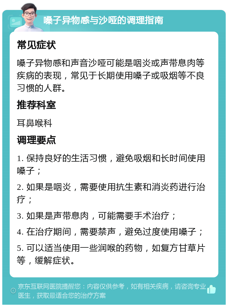 嗓子异物感与沙哑的调理指南 常见症状 嗓子异物感和声音沙哑可能是咽炎或声带息肉等疾病的表现，常见于长期使用嗓子或吸烟等不良习惯的人群。 推荐科室 耳鼻喉科 调理要点 1. 保持良好的生活习惯，避免吸烟和长时间使用嗓子； 2. 如果是咽炎，需要使用抗生素和消炎药进行治疗； 3. 如果是声带息肉，可能需要手术治疗； 4. 在治疗期间，需要禁声，避免过度使用嗓子； 5. 可以适当使用一些润喉的药物，如复方甘草片等，缓解症状。