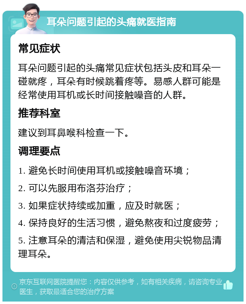 耳朵问题引起的头痛就医指南 常见症状 耳朵问题引起的头痛常见症状包括头皮和耳朵一碰就疼，耳朵有时候跳着疼等。易感人群可能是经常使用耳机或长时间接触噪音的人群。 推荐科室 建议到耳鼻喉科检查一下。 调理要点 1. 避免长时间使用耳机或接触噪音环境； 2. 可以先服用布洛芬治疗； 3. 如果症状持续或加重，应及时就医； 4. 保持良好的生活习惯，避免熬夜和过度疲劳； 5. 注意耳朵的清洁和保湿，避免使用尖锐物品清理耳朵。