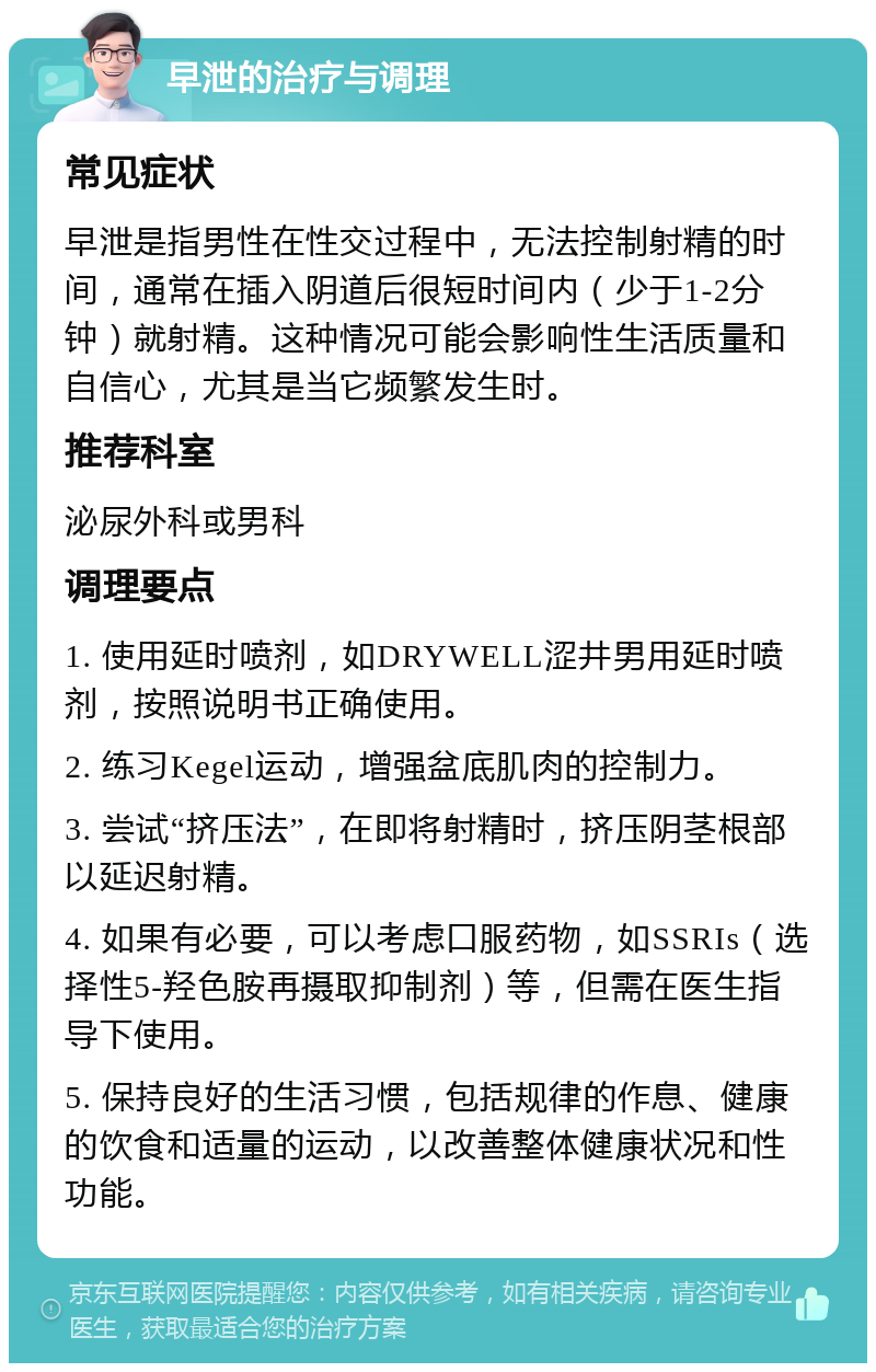 早泄的治疗与调理 常见症状 早泄是指男性在性交过程中，无法控制射精的时间，通常在插入阴道后很短时间内（少于1-2分钟）就射精。这种情况可能会影响性生活质量和自信心，尤其是当它频繁发生时。 推荐科室 泌尿外科或男科 调理要点 1. 使用延时喷剂，如DRYWELL涩井男用延时喷剂，按照说明书正确使用。 2. 练习Kegel运动，增强盆底肌肉的控制力。 3. 尝试“挤压法”，在即将射精时，挤压阴茎根部以延迟射精。 4. 如果有必要，可以考虑口服药物，如SSRIs（选择性5-羟色胺再摄取抑制剂）等，但需在医生指导下使用。 5. 保持良好的生活习惯，包括规律的作息、健康的饮食和适量的运动，以改善整体健康状况和性功能。