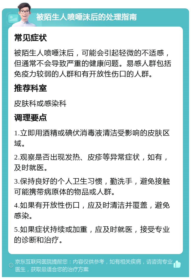 被陌生人喷唾沫后的处理指南 常见症状 被陌生人喷唾沫后，可能会引起轻微的不适感，但通常不会导致严重的健康问题。易感人群包括免疫力较弱的人群和有开放性伤口的人群。 推荐科室 皮肤科或感染科 调理要点 1.立即用酒精或碘伏消毒液清洁受影响的皮肤区域。 2.观察是否出现发热、皮疹等异常症状，如有，及时就医。 3.保持良好的个人卫生习惯，勤洗手，避免接触可能携带病原体的物品或人群。 4.如果有开放性伤口，应及时清洁并覆盖，避免感染。 5.如果症状持续或加重，应及时就医，接受专业的诊断和治疗。