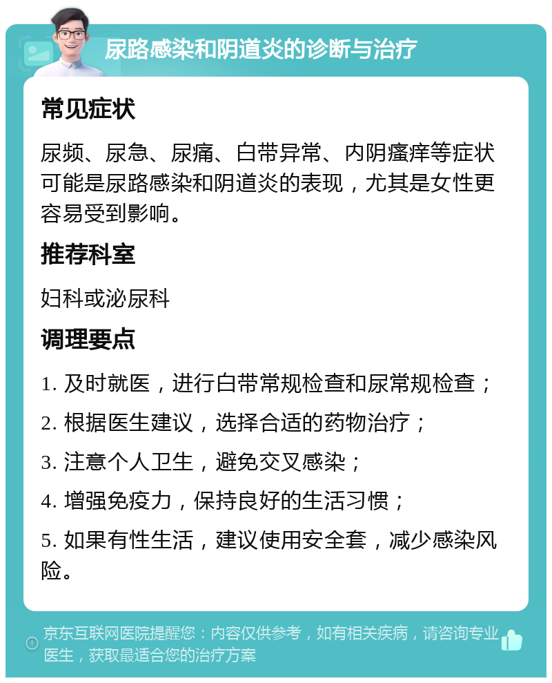 尿路感染和阴道炎的诊断与治疗 常见症状 尿频、尿急、尿痛、白带异常、内阴瘙痒等症状可能是尿路感染和阴道炎的表现，尤其是女性更容易受到影响。 推荐科室 妇科或泌尿科 调理要点 1. 及时就医，进行白带常规检查和尿常规检查； 2. 根据医生建议，选择合适的药物治疗； 3. 注意个人卫生，避免交叉感染； 4. 增强免疫力，保持良好的生活习惯； 5. 如果有性生活，建议使用安全套，减少感染风险。