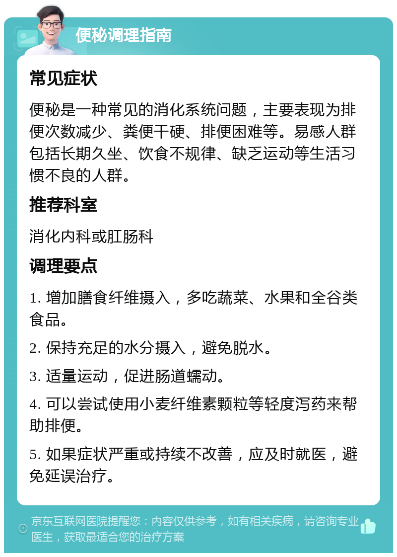 便秘调理指南 常见症状 便秘是一种常见的消化系统问题，主要表现为排便次数减少、粪便干硬、排便困难等。易感人群包括长期久坐、饮食不规律、缺乏运动等生活习惯不良的人群。 推荐科室 消化内科或肛肠科 调理要点 1. 增加膳食纤维摄入，多吃蔬菜、水果和全谷类食品。 2. 保持充足的水分摄入，避免脱水。 3. 适量运动，促进肠道蠕动。 4. 可以尝试使用小麦纤维素颗粒等轻度泻药来帮助排便。 5. 如果症状严重或持续不改善，应及时就医，避免延误治疗。