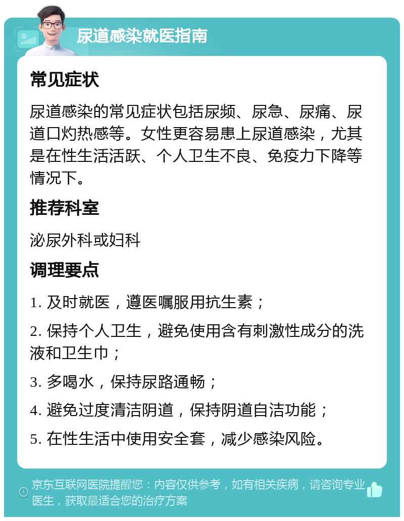 尿道感染就医指南 常见症状 尿道感染的常见症状包括尿频、尿急、尿痛、尿道口灼热感等。女性更容易患上尿道感染，尤其是在性生活活跃、个人卫生不良、免疫力下降等情况下。 推荐科室 泌尿外科或妇科 调理要点 1. 及时就医，遵医嘱服用抗生素； 2. 保持个人卫生，避免使用含有刺激性成分的洗液和卫生巾； 3. 多喝水，保持尿路通畅； 4. 避免过度清洁阴道，保持阴道自洁功能； 5. 在性生活中使用安全套，减少感染风险。