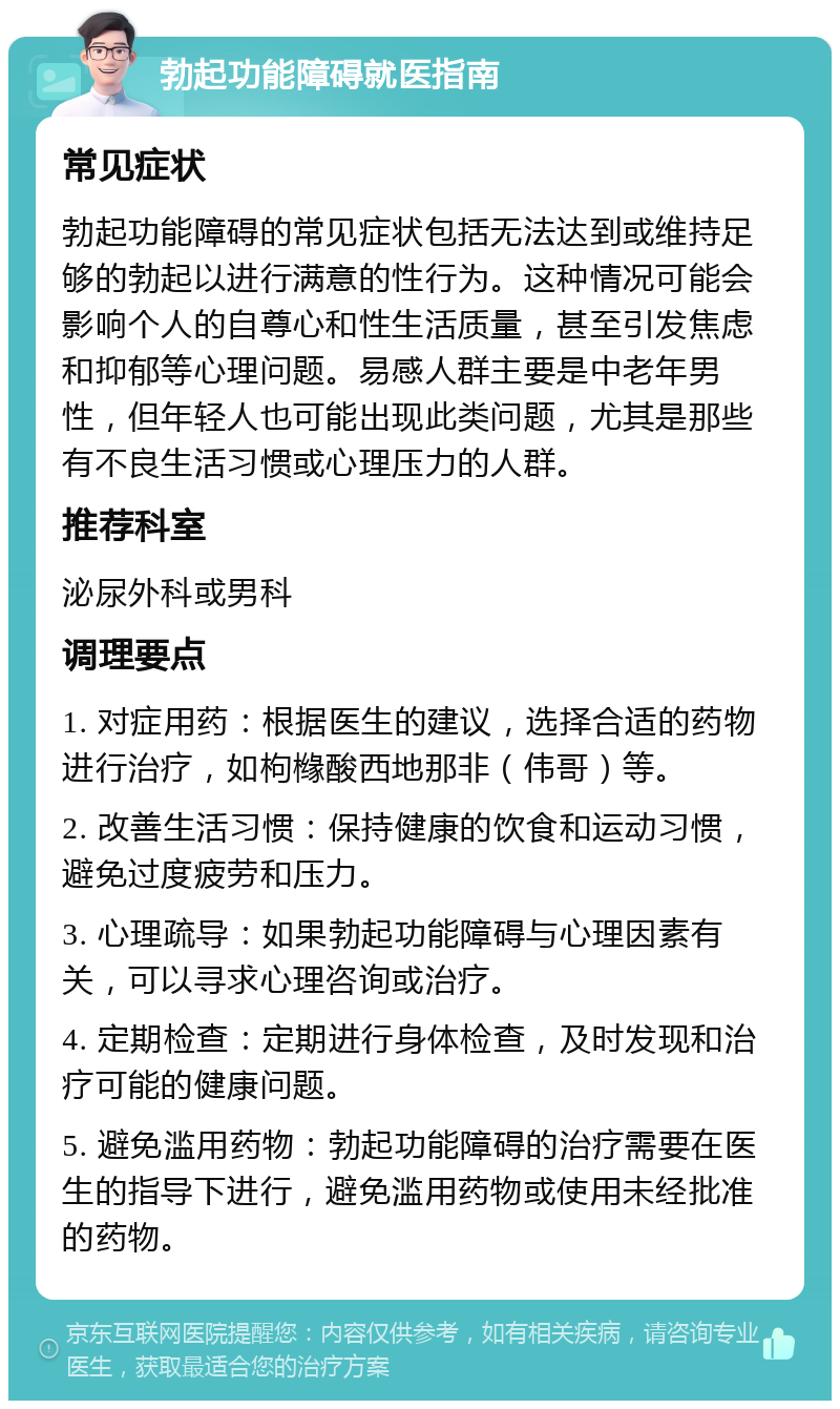 勃起功能障碍就医指南 常见症状 勃起功能障碍的常见症状包括无法达到或维持足够的勃起以进行满意的性行为。这种情况可能会影响个人的自尊心和性生活质量，甚至引发焦虑和抑郁等心理问题。易感人群主要是中老年男性，但年轻人也可能出现此类问题，尤其是那些有不良生活习惯或心理压力的人群。 推荐科室 泌尿外科或男科 调理要点 1. 对症用药：根据医生的建议，选择合适的药物进行治疗，如枸橼酸西地那非（伟哥）等。 2. 改善生活习惯：保持健康的饮食和运动习惯，避免过度疲劳和压力。 3. 心理疏导：如果勃起功能障碍与心理因素有关，可以寻求心理咨询或治疗。 4. 定期检查：定期进行身体检查，及时发现和治疗可能的健康问题。 5. 避免滥用药物：勃起功能障碍的治疗需要在医生的指导下进行，避免滥用药物或使用未经批准的药物。