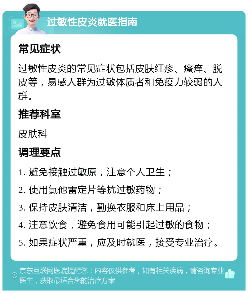 过敏性皮炎就医指南 常见症状 过敏性皮炎的常见症状包括皮肤红疹、瘙痒、脱皮等，易感人群为过敏体质者和免疫力较弱的人群。 推荐科室 皮肤科 调理要点 1. 避免接触过敏原，注意个人卫生； 2. 使用氯他雷定片等抗过敏药物； 3. 保持皮肤清洁，勤换衣服和床上用品； 4. 注意饮食，避免食用可能引起过敏的食物； 5. 如果症状严重，应及时就医，接受专业治疗。