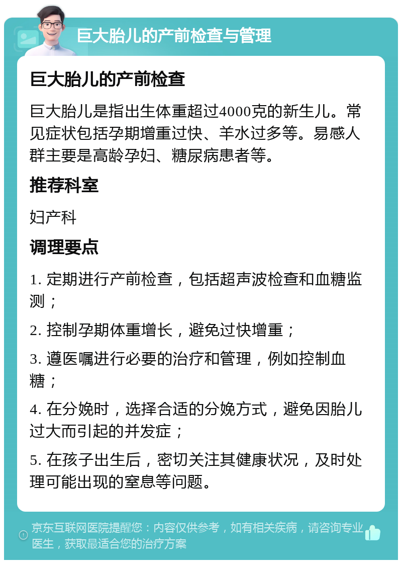 巨大胎儿的产前检查与管理 巨大胎儿的产前检查 巨大胎儿是指出生体重超过4000克的新生儿。常见症状包括孕期增重过快、羊水过多等。易感人群主要是高龄孕妇、糖尿病患者等。 推荐科室 妇产科 调理要点 1. 定期进行产前检查，包括超声波检查和血糖监测； 2. 控制孕期体重增长，避免过快增重； 3. 遵医嘱进行必要的治疗和管理，例如控制血糖； 4. 在分娩时，选择合适的分娩方式，避免因胎儿过大而引起的并发症； 5. 在孩子出生后，密切关注其健康状况，及时处理可能出现的窒息等问题。