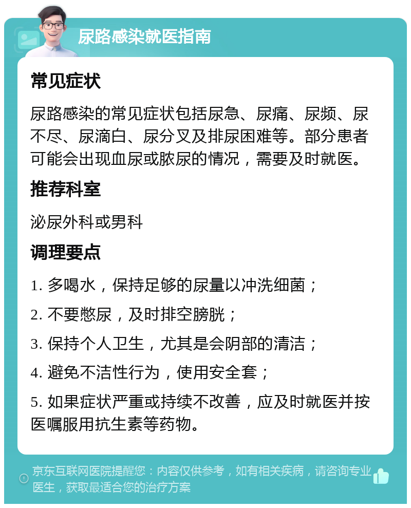 尿路感染就医指南 常见症状 尿路感染的常见症状包括尿急、尿痛、尿频、尿不尽、尿滴白、尿分叉及排尿困难等。部分患者可能会出现血尿或脓尿的情况，需要及时就医。 推荐科室 泌尿外科或男科 调理要点 1. 多喝水，保持足够的尿量以冲洗细菌； 2. 不要憋尿，及时排空膀胱； 3. 保持个人卫生，尤其是会阴部的清洁； 4. 避免不洁性行为，使用安全套； 5. 如果症状严重或持续不改善，应及时就医并按医嘱服用抗生素等药物。