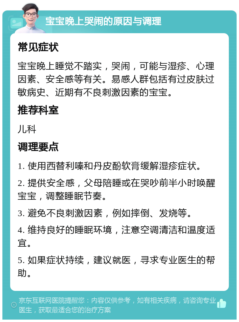 宝宝晚上哭闹的原因与调理 常见症状 宝宝晚上睡觉不踏实，哭闹，可能与湿疹、心理因素、安全感等有关。易感人群包括有过皮肤过敏病史、近期有不良刺激因素的宝宝。 推荐科室 儿科 调理要点 1. 使用西替利嗪和丹皮酚软膏缓解湿疹症状。 2. 提供安全感，父母陪睡或在哭吵前半小时唤醒宝宝，调整睡眠节奏。 3. 避免不良刺激因素，例如摔倒、发烧等。 4. 维持良好的睡眠环境，注意空调清洁和温度适宜。 5. 如果症状持续，建议就医，寻求专业医生的帮助。