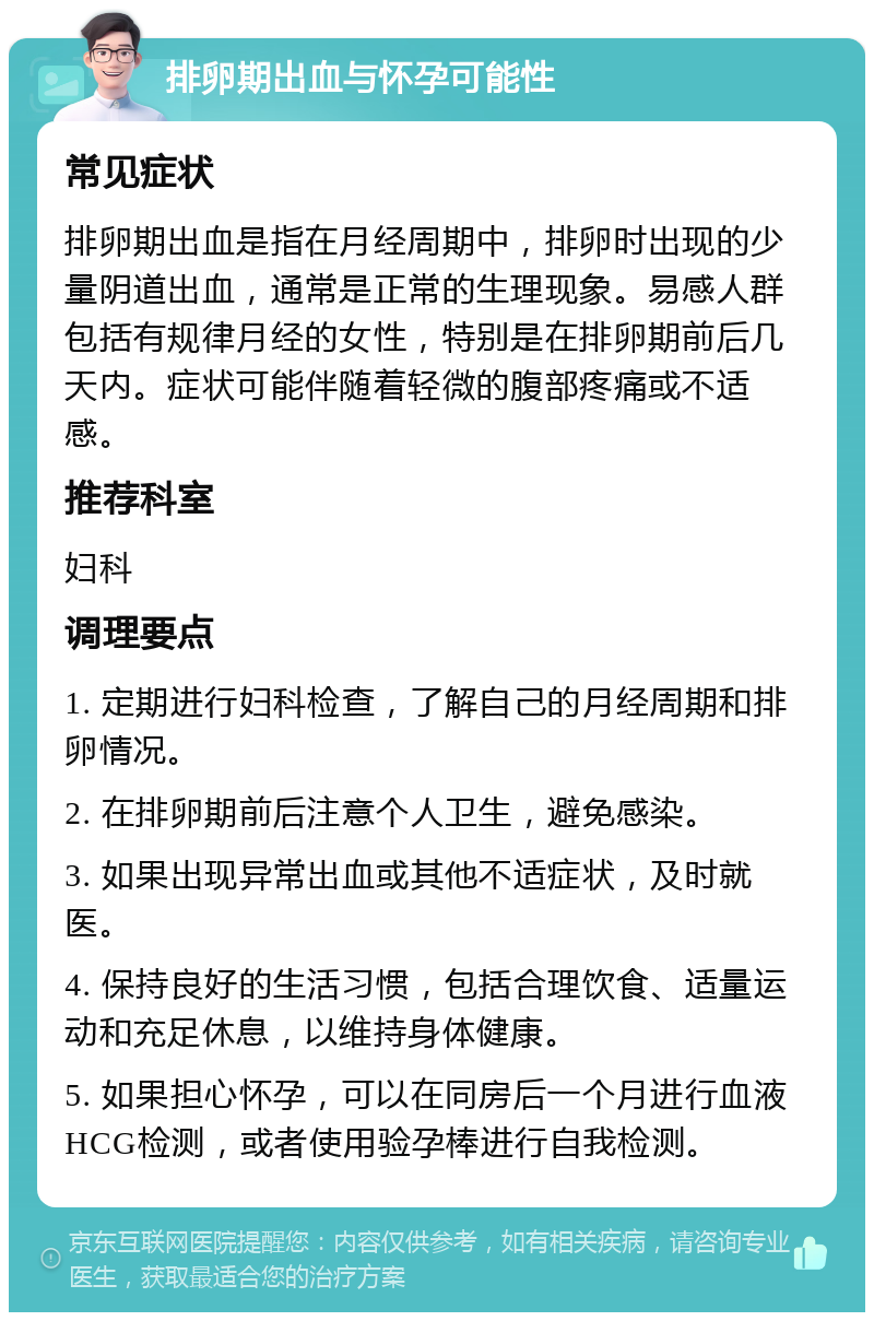 排卵期出血与怀孕可能性 常见症状 排卵期出血是指在月经周期中，排卵时出现的少量阴道出血，通常是正常的生理现象。易感人群包括有规律月经的女性，特别是在排卵期前后几天内。症状可能伴随着轻微的腹部疼痛或不适感。 推荐科室 妇科 调理要点 1. 定期进行妇科检查，了解自己的月经周期和排卵情况。 2. 在排卵期前后注意个人卫生，避免感染。 3. 如果出现异常出血或其他不适症状，及时就医。 4. 保持良好的生活习惯，包括合理饮食、适量运动和充足休息，以维持身体健康。 5. 如果担心怀孕，可以在同房后一个月进行血液HCG检测，或者使用验孕棒进行自我检测。