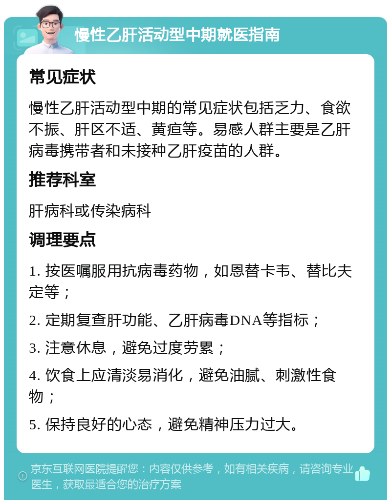 慢性乙肝活动型中期就医指南 常见症状 慢性乙肝活动型中期的常见症状包括乏力、食欲不振、肝区不适、黄疸等。易感人群主要是乙肝病毒携带者和未接种乙肝疫苗的人群。 推荐科室 肝病科或传染病科 调理要点 1. 按医嘱服用抗病毒药物，如恩替卡韦、替比夫定等； 2. 定期复查肝功能、乙肝病毒DNA等指标； 3. 注意休息，避免过度劳累； 4. 饮食上应清淡易消化，避免油腻、刺激性食物； 5. 保持良好的心态，避免精神压力过大。