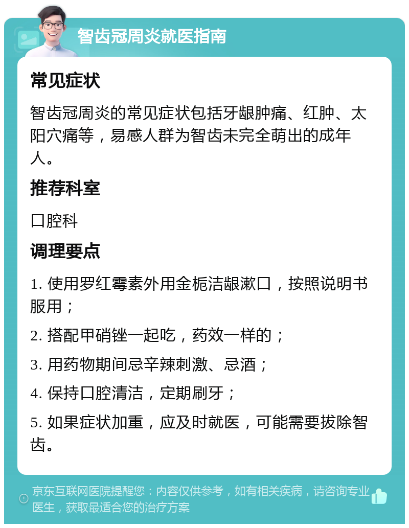 智齿冠周炎就医指南 常见症状 智齿冠周炎的常见症状包括牙龈肿痛、红肿、太阳穴痛等，易感人群为智齿未完全萌出的成年人。 推荐科室 口腔科 调理要点 1. 使用罗红霉素外用金栀洁龈漱口，按照说明书服用； 2. 搭配甲硝锉一起吃，药效一样的； 3. 用药物期间忌辛辣刺激、忌酒； 4. 保持口腔清洁，定期刷牙； 5. 如果症状加重，应及时就医，可能需要拔除智齿。