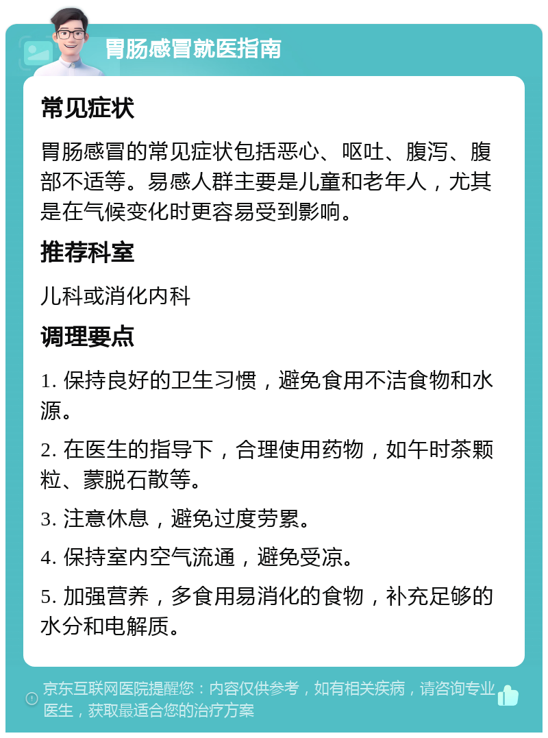 胃肠感冒就医指南 常见症状 胃肠感冒的常见症状包括恶心、呕吐、腹泻、腹部不适等。易感人群主要是儿童和老年人，尤其是在气候变化时更容易受到影响。 推荐科室 儿科或消化内科 调理要点 1. 保持良好的卫生习惯，避免食用不洁食物和水源。 2. 在医生的指导下，合理使用药物，如午时茶颗粒、蒙脱石散等。 3. 注意休息，避免过度劳累。 4. 保持室内空气流通，避免受凉。 5. 加强营养，多食用易消化的食物，补充足够的水分和电解质。