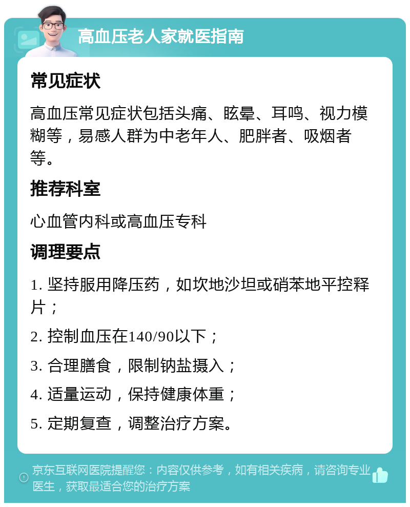 高血压老人家就医指南 常见症状 高血压常见症状包括头痛、眩晕、耳鸣、视力模糊等，易感人群为中老年人、肥胖者、吸烟者等。 推荐科室 心血管内科或高血压专科 调理要点 1. 坚持服用降压药，如坎地沙坦或硝苯地平控释片； 2. 控制血压在140/90以下； 3. 合理膳食，限制钠盐摄入； 4. 适量运动，保持健康体重； 5. 定期复查，调整治疗方案。