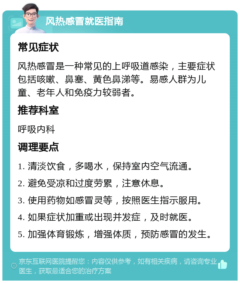 风热感冒就医指南 常见症状 风热感冒是一种常见的上呼吸道感染，主要症状包括咳嗽、鼻塞、黄色鼻涕等。易感人群为儿童、老年人和免疫力较弱者。 推荐科室 呼吸内科 调理要点 1. 清淡饮食，多喝水，保持室内空气流通。 2. 避免受凉和过度劳累，注意休息。 3. 使用药物如感冒灵等，按照医生指示服用。 4. 如果症状加重或出现并发症，及时就医。 5. 加强体育锻炼，增强体质，预防感冒的发生。