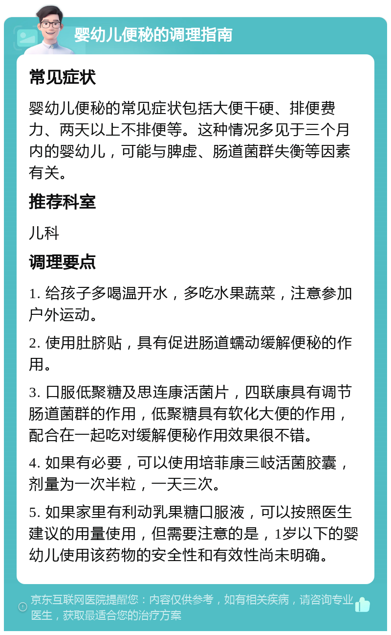 婴幼儿便秘的调理指南 常见症状 婴幼儿便秘的常见症状包括大便干硬、排便费力、两天以上不排便等。这种情况多见于三个月内的婴幼儿，可能与脾虚、肠道菌群失衡等因素有关。 推荐科室 儿科 调理要点 1. 给孩子多喝温开水，多吃水果蔬菜，注意参加户外运动。 2. 使用肚脐贴，具有促进肠道蠕动缓解便秘的作用。 3. 口服低聚糖及思连康活菌片，四联康具有调节肠道菌群的作用，低聚糖具有软化大便的作用，配合在一起吃对缓解便秘作用效果很不错。 4. 如果有必要，可以使用培菲康三岐活菌胶囊，剂量为一次半粒，一天三次。 5. 如果家里有利动乳果糖口服液，可以按照医生建议的用量使用，但需要注意的是，1岁以下的婴幼儿使用该药物的安全性和有效性尚未明确。