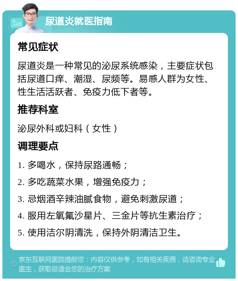 尿道炎就医指南 常见症状 尿道炎是一种常见的泌尿系统感染，主要症状包括尿道口痒、潮湿、尿频等。易感人群为女性、性生活活跃者、免疫力低下者等。 推荐科室 泌尿外科或妇科（女性） 调理要点 1. 多喝水，保持尿路通畅； 2. 多吃蔬菜水果，增强免疫力； 3. 忌烟酒辛辣油腻食物，避免刺激尿道； 4. 服用左氧氟沙星片、三金片等抗生素治疗； 5. 使用洁尔阴清洗，保持外阴清洁卫生。