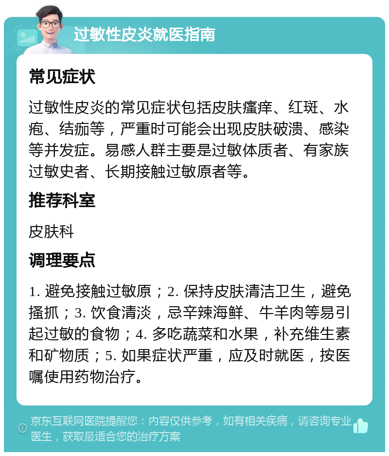 过敏性皮炎就医指南 常见症状 过敏性皮炎的常见症状包括皮肤瘙痒、红斑、水疱、结痂等，严重时可能会出现皮肤破溃、感染等并发症。易感人群主要是过敏体质者、有家族过敏史者、长期接触过敏原者等。 推荐科室 皮肤科 调理要点 1. 避免接触过敏原；2. 保持皮肤清洁卫生，避免搔抓；3. 饮食清淡，忌辛辣海鲜、牛羊肉等易引起过敏的食物；4. 多吃蔬菜和水果，补充维生素和矿物质；5. 如果症状严重，应及时就医，按医嘱使用药物治疗。