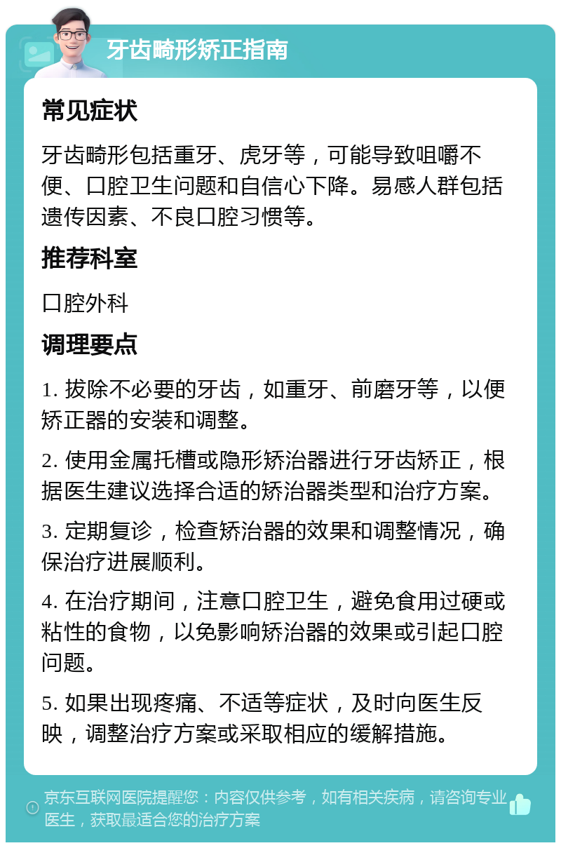 牙齿畸形矫正指南 常见症状 牙齿畸形包括重牙、虎牙等，可能导致咀嚼不便、口腔卫生问题和自信心下降。易感人群包括遗传因素、不良口腔习惯等。 推荐科室 口腔外科 调理要点 1. 拔除不必要的牙齿，如重牙、前磨牙等，以便矫正器的安装和调整。 2. 使用金属托槽或隐形矫治器进行牙齿矫正，根据医生建议选择合适的矫治器类型和治疗方案。 3. 定期复诊，检查矫治器的效果和调整情况，确保治疗进展顺利。 4. 在治疗期间，注意口腔卫生，避免食用过硬或粘性的食物，以免影响矫治器的效果或引起口腔问题。 5. 如果出现疼痛、不适等症状，及时向医生反映，调整治疗方案或采取相应的缓解措施。