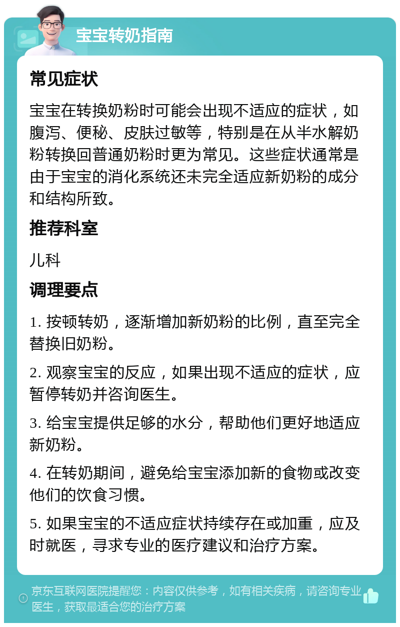 宝宝转奶指南 常见症状 宝宝在转换奶粉时可能会出现不适应的症状，如腹泻、便秘、皮肤过敏等，特别是在从半水解奶粉转换回普通奶粉时更为常见。这些症状通常是由于宝宝的消化系统还未完全适应新奶粉的成分和结构所致。 推荐科室 儿科 调理要点 1. 按顿转奶，逐渐增加新奶粉的比例，直至完全替换旧奶粉。 2. 观察宝宝的反应，如果出现不适应的症状，应暂停转奶并咨询医生。 3. 给宝宝提供足够的水分，帮助他们更好地适应新奶粉。 4. 在转奶期间，避免给宝宝添加新的食物或改变他们的饮食习惯。 5. 如果宝宝的不适应症状持续存在或加重，应及时就医，寻求专业的医疗建议和治疗方案。