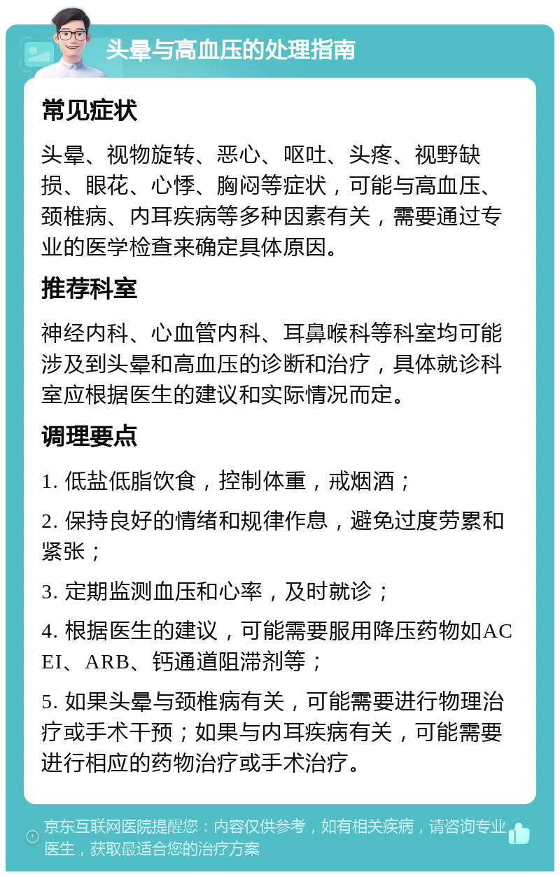 头晕与高血压的处理指南 常见症状 头晕、视物旋转、恶心、呕吐、头疼、视野缺损、眼花、心悸、胸闷等症状，可能与高血压、颈椎病、内耳疾病等多种因素有关，需要通过专业的医学检查来确定具体原因。 推荐科室 神经内科、心血管内科、耳鼻喉科等科室均可能涉及到头晕和高血压的诊断和治疗，具体就诊科室应根据医生的建议和实际情况而定。 调理要点 1. 低盐低脂饮食，控制体重，戒烟酒； 2. 保持良好的情绪和规律作息，避免过度劳累和紧张； 3. 定期监测血压和心率，及时就诊； 4. 根据医生的建议，可能需要服用降压药物如ACEI、ARB、钙通道阻滞剂等； 5. 如果头晕与颈椎病有关，可能需要进行物理治疗或手术干预；如果与内耳疾病有关，可能需要进行相应的药物治疗或手术治疗。