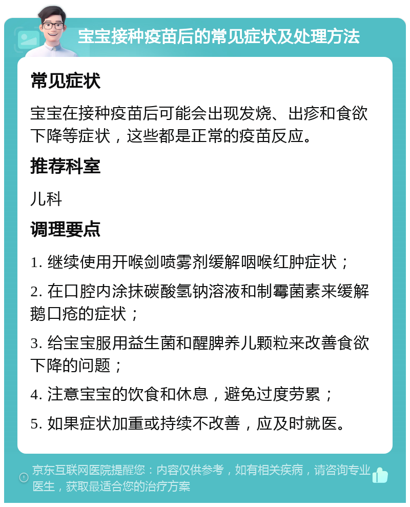 宝宝接种疫苗后的常见症状及处理方法 常见症状 宝宝在接种疫苗后可能会出现发烧、出疹和食欲下降等症状，这些都是正常的疫苗反应。 推荐科室 儿科 调理要点 1. 继续使用开喉剑喷雾剂缓解咽喉红肿症状； 2. 在口腔内涂抹碳酸氢钠溶液和制霉菌素来缓解鹅口疮的症状； 3. 给宝宝服用益生菌和醒脾养儿颗粒来改善食欲下降的问题； 4. 注意宝宝的饮食和休息，避免过度劳累； 5. 如果症状加重或持续不改善，应及时就医。