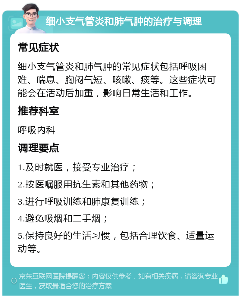 细小支气管炎和肺气肿的治疗与调理 常见症状 细小支气管炎和肺气肿的常见症状包括呼吸困难、喘息、胸闷气短、咳嗽、痰等。这些症状可能会在活动后加重，影响日常生活和工作。 推荐科室 呼吸内科 调理要点 1.及时就医，接受专业治疗； 2.按医嘱服用抗生素和其他药物； 3.进行呼吸训练和肺康复训练； 4.避免吸烟和二手烟； 5.保持良好的生活习惯，包括合理饮食、适量运动等。