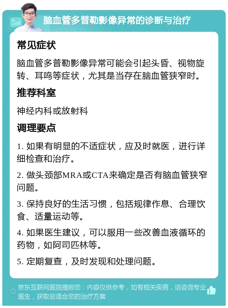 脑血管多普勒影像异常的诊断与治疗 常见症状 脑血管多普勒影像异常可能会引起头昏、视物旋转、耳鸣等症状，尤其是当存在脑血管狭窄时。 推荐科室 神经内科或放射科 调理要点 1. 如果有明显的不适症状，应及时就医，进行详细检查和治疗。 2. 做头颈部MRA或CTA来确定是否有脑血管狭窄问题。 3. 保持良好的生活习惯，包括规律作息、合理饮食、适量运动等。 4. 如果医生建议，可以服用一些改善血液循环的药物，如阿司匹林等。 5. 定期复查，及时发现和处理问题。