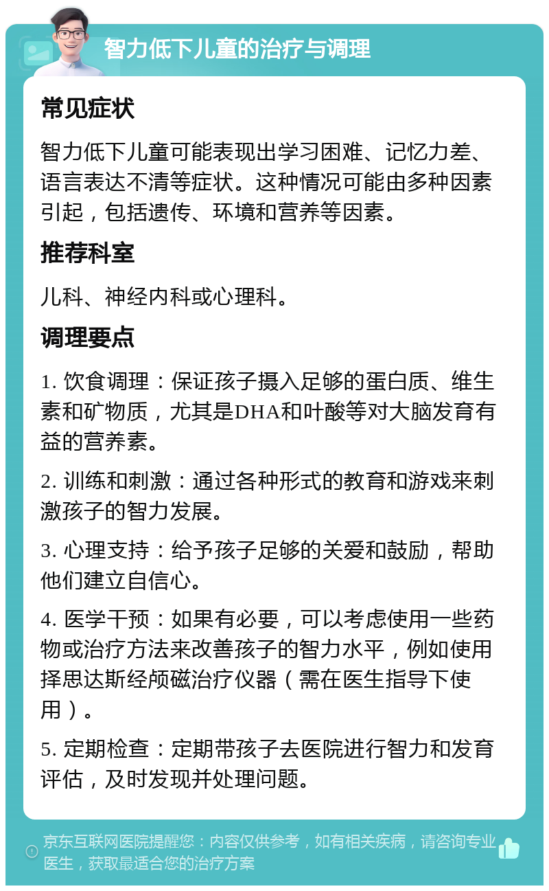 智力低下儿童的治疗与调理 常见症状 智力低下儿童可能表现出学习困难、记忆力差、语言表达不清等症状。这种情况可能由多种因素引起，包括遗传、环境和营养等因素。 推荐科室 儿科、神经内科或心理科。 调理要点 1. 饮食调理：保证孩子摄入足够的蛋白质、维生素和矿物质，尤其是DHA和叶酸等对大脑发育有益的营养素。 2. 训练和刺激：通过各种形式的教育和游戏来刺激孩子的智力发展。 3. 心理支持：给予孩子足够的关爱和鼓励，帮助他们建立自信心。 4. 医学干预：如果有必要，可以考虑使用一些药物或治疗方法来改善孩子的智力水平，例如使用择思达斯经颅磁治疗仪器（需在医生指导下使用）。 5. 定期检查：定期带孩子去医院进行智力和发育评估，及时发现并处理问题。